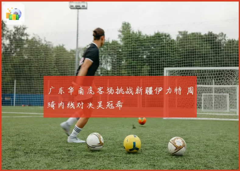 广东华南虎客场挑战新疆伊力特 周琦内线对决吴冠希
