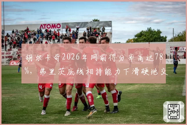 胡尔卡奇2026年网前得分率高达78%，弗里茨底线相持能力下滑硬地交锋变数