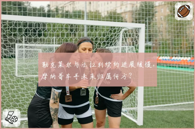 勒克莱尔与法拉利续约进展缓慢，摩纳哥车手未来归属何方？