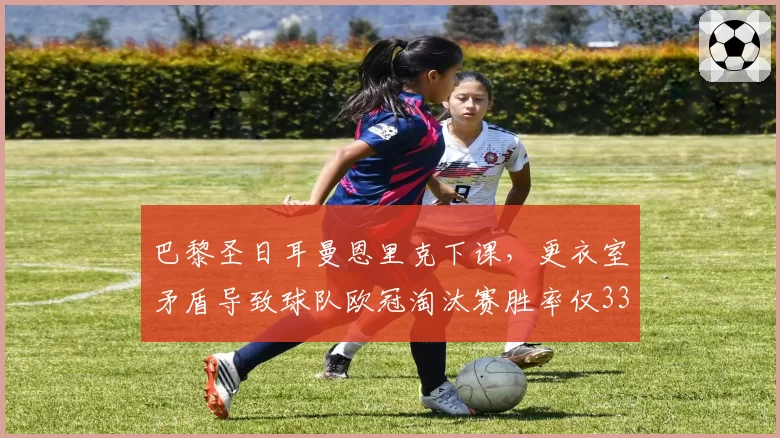 巴黎圣日耳曼恩里克下课，更衣室矛盾导致球队欧冠淘汰赛胜率仅33%