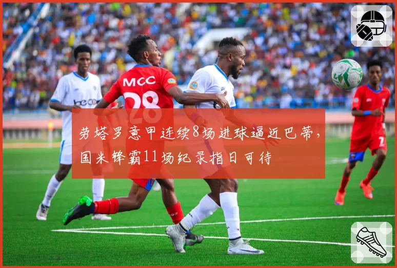 劳塔罗意甲连续8场进球逼近巴蒂，国米锋霸11场纪录指日可待