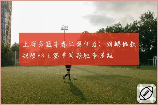 上海男篮李春江离任后：刘鹏执教战绩vs上赛季同期胜率差距