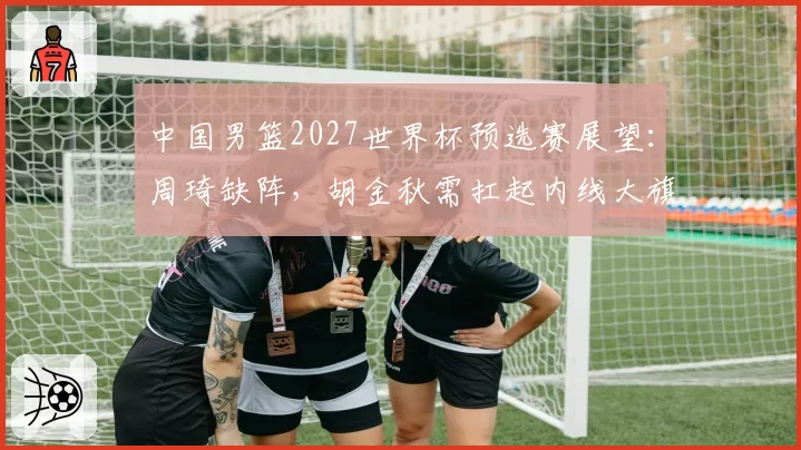 中国男篮2027世界杯预选赛展望：周琦缺阵，胡金秋需扛起内线大旗