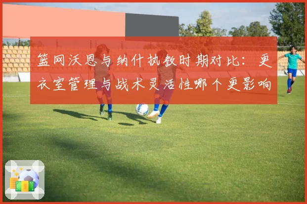 篮网沃恩与纳什执教时期对比：更衣室管理与战术灵活性哪个更影响战绩？