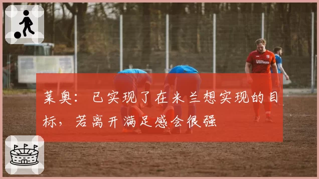莱奥：已实现了在米兰想实现的目标，若离开满足感会很强
