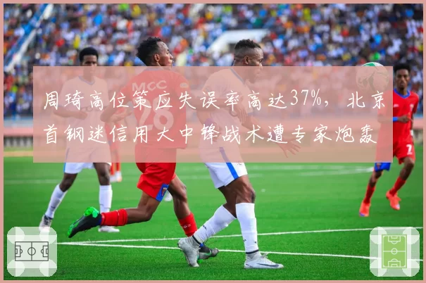 周琦高位策应失误率高达37%，北京首钢迷信用大中锋战术遭专家炮轰