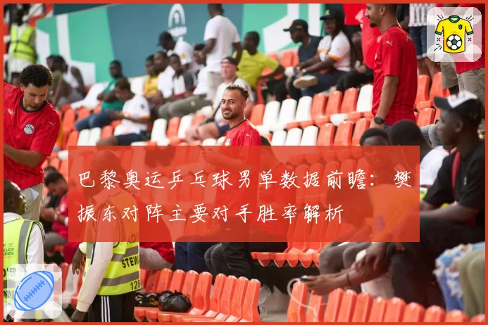 巴黎奥运乒乓球男单数据前瞻:樊振东对阵主要对手胜率解析