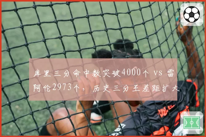 库里三分命中数突破4000个 vs 雷阿伦2973个，历史三分王差距扩大背后的战术演变