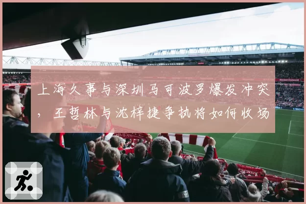 上海久事与深圳马可波罗爆发冲突，王哲林与沈梓捷争执将如何收场